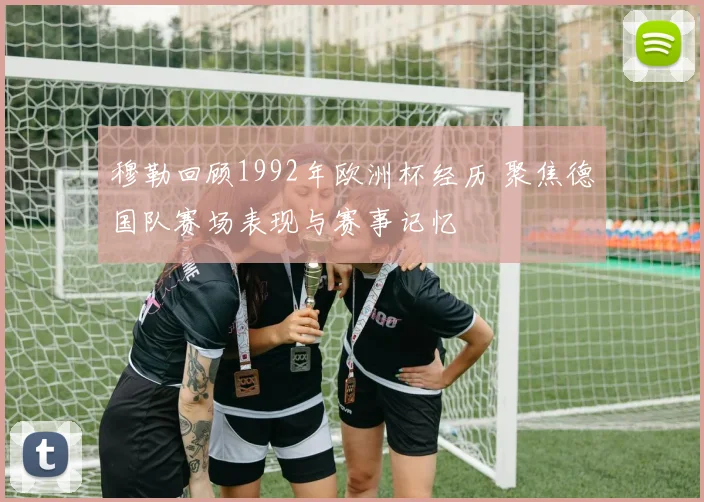 穆勒回顾1992年欧洲杯经历 聚焦德国队赛场表现与赛事记忆
