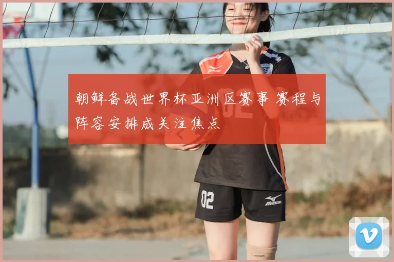 朝鲜备战世界杯亚洲区赛事 赛程与阵容安排成关注焦点
