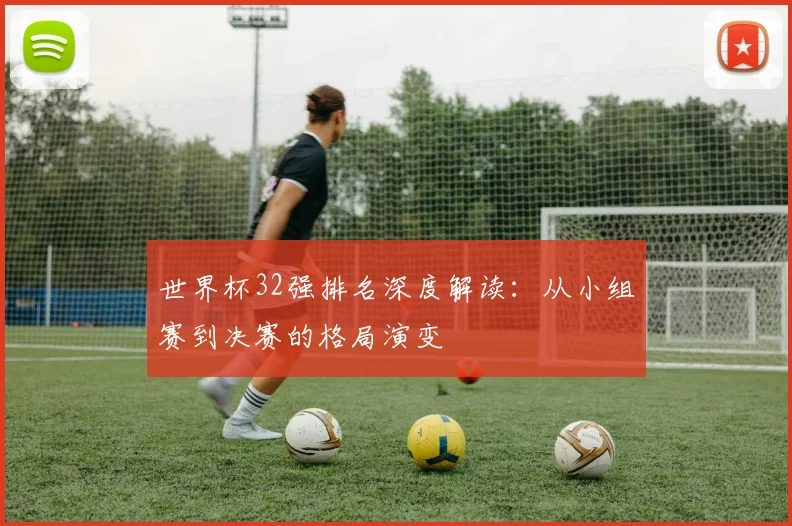 世界杯32强排名深度解读:从小组赛到决赛的格局演变