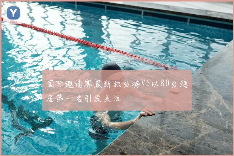 国际邀请赛最新积分榜V5以80分稳居第一名引发关注