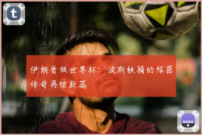 伊朗晋级世界杯:波斯铁骑的绿茵传奇再续新篇