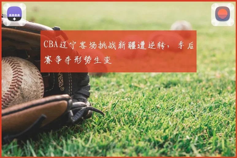 CBA辽宁客场挑战新疆遭逆转,季后赛争夺形势生变