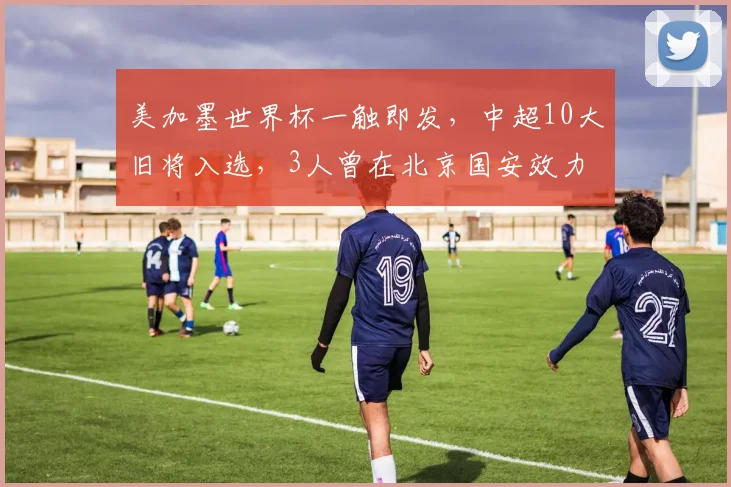美加墨世界杯一触即发,中超10大旧将入选,3人曾在北京国安效力