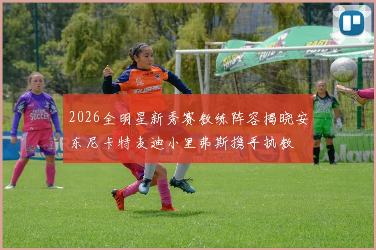 2026全明星新秀赛教练阵容揭晓安东尼卡特麦迪小里弗斯携手执教
