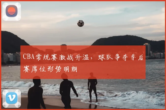 CBA常规赛激战升温,球队争夺季后赛席位形势明朗