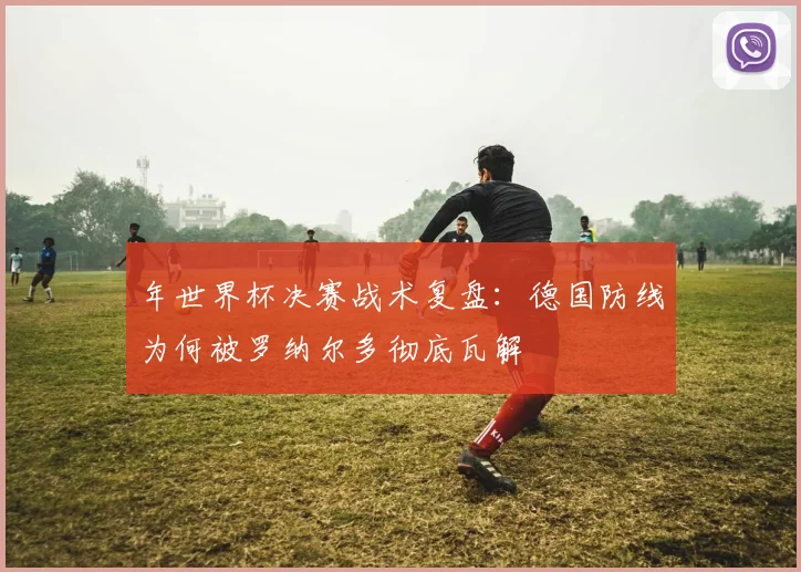 年世界杯决赛战术复盘:德国防线为何被罗纳尔多彻底瓦解