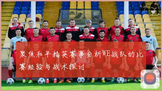 聚焦和平精英赛事分析WE战队的比赛经验与战术探讨