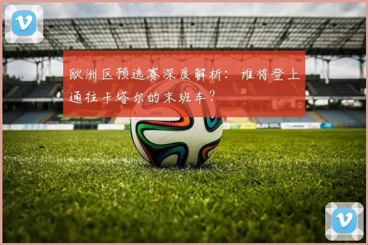 欧洲区预选赛深度解析:谁将登上通往卡塔尔的末班车?
