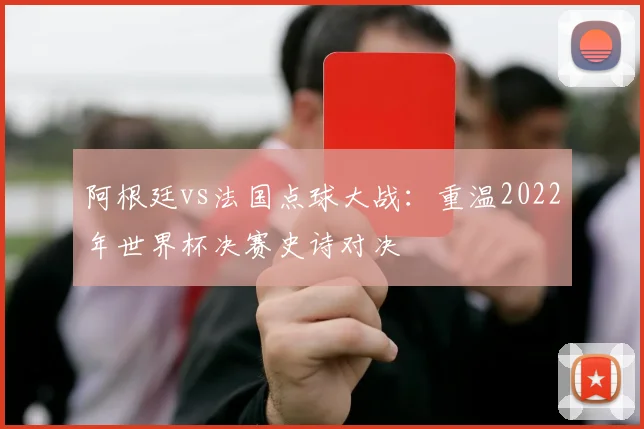 阿根廷vs法国点球大战:重温2022年世界杯决赛史诗对决