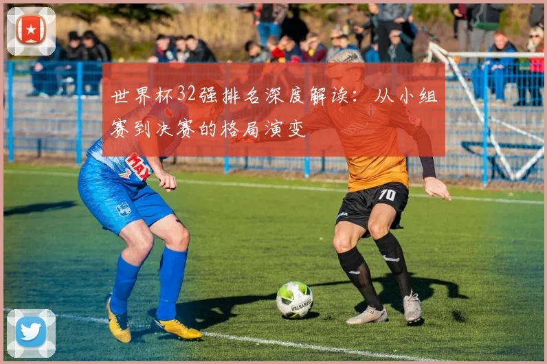 世界杯32强排名深度解读：从小组赛到决赛的格局演变