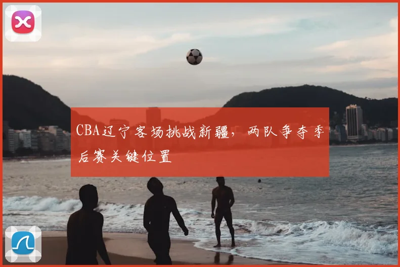 CBA辽宁客场挑战新疆,两队争夺季后赛关键位置