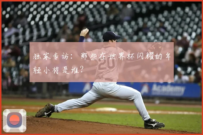 独家专访:那些在世界杯闪耀的年轻小将是谁?