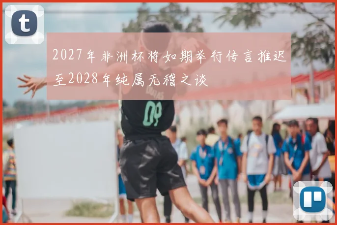 2027年非洲杯将如期举行传言推迟至2028年纯属无稽之谈