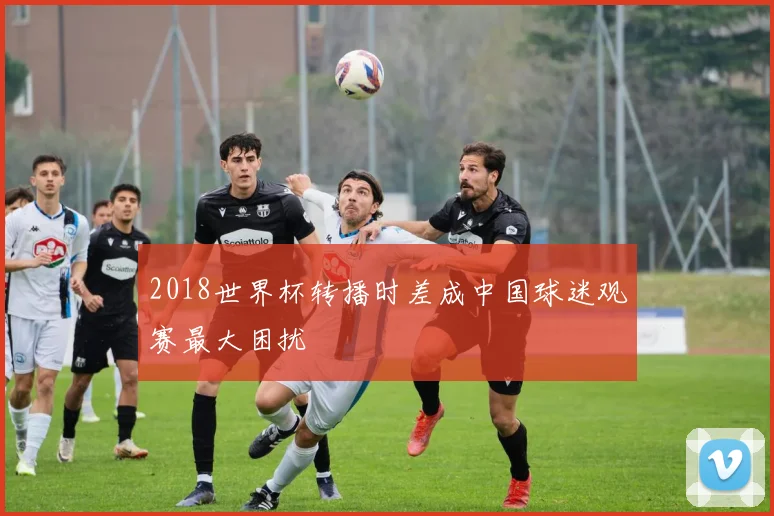 2018世界杯转播时差成中国球迷观赛最大困扰