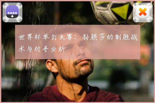世界杯单打决赛:孙颖莎的制胜战术与对手分析