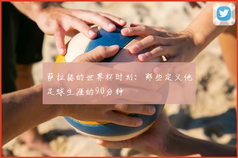 萨拉赫的世界杯时刻:那些定义他足球生涯的90分钟