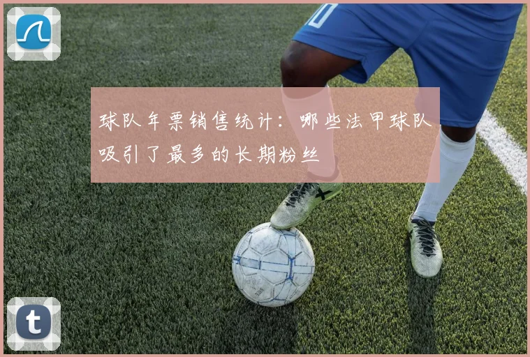 球队年票销售统计：哪些法甲球队吸引了最多的长期粉丝