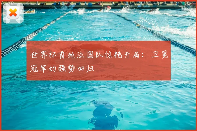 世界杯首轮法国队惊艳开局:卫冕冠军的强势回归