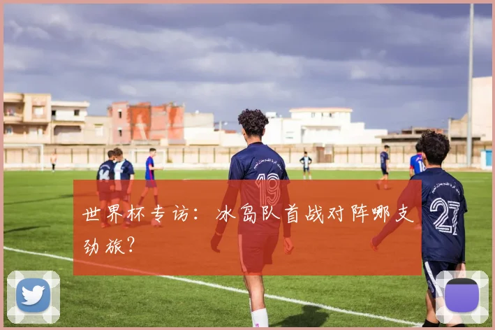 世界杯专访:冰岛队首战对阵哪支劲旅?