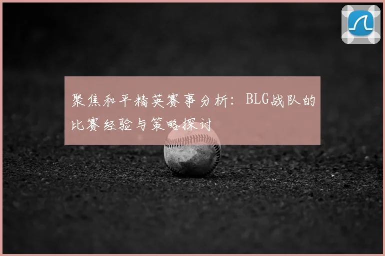 聚焦和平精英赛事分析:BLG战队的比赛经验与策略探讨
