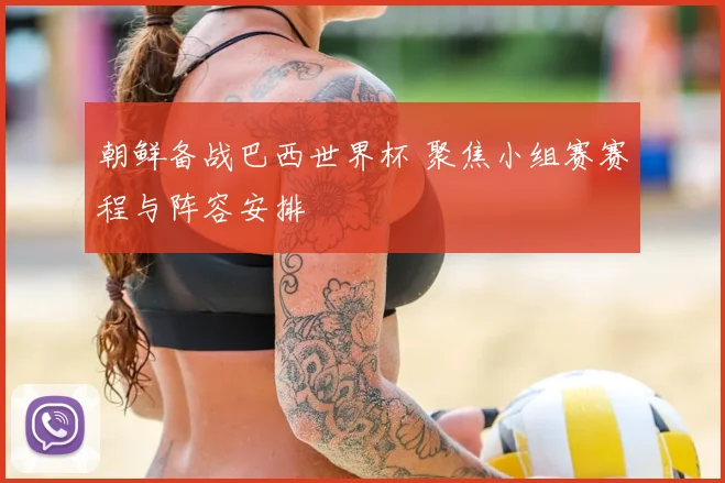 朝鲜备战巴西世界杯 聚焦小组赛赛程与阵容安排