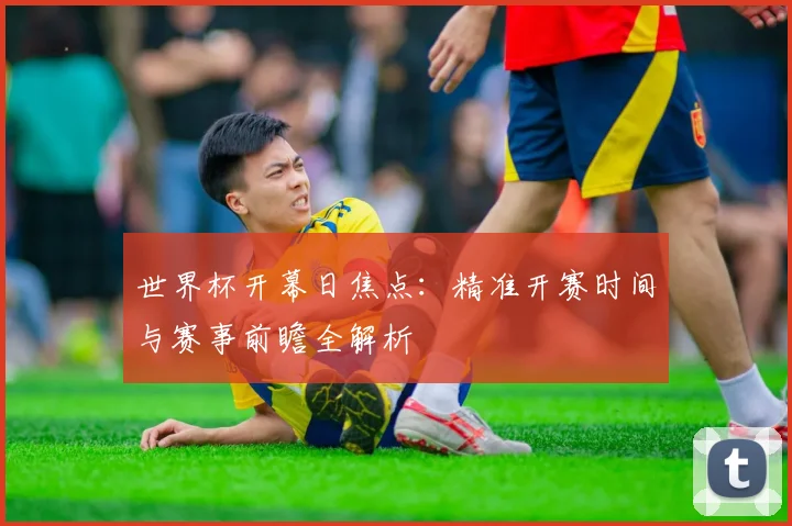 世界杯开幕日焦点：精准开赛时间与赛事前瞻全解析