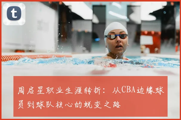 周启星职业生涯转折:从CBA边缘球员到球队核心的蜕变之路
