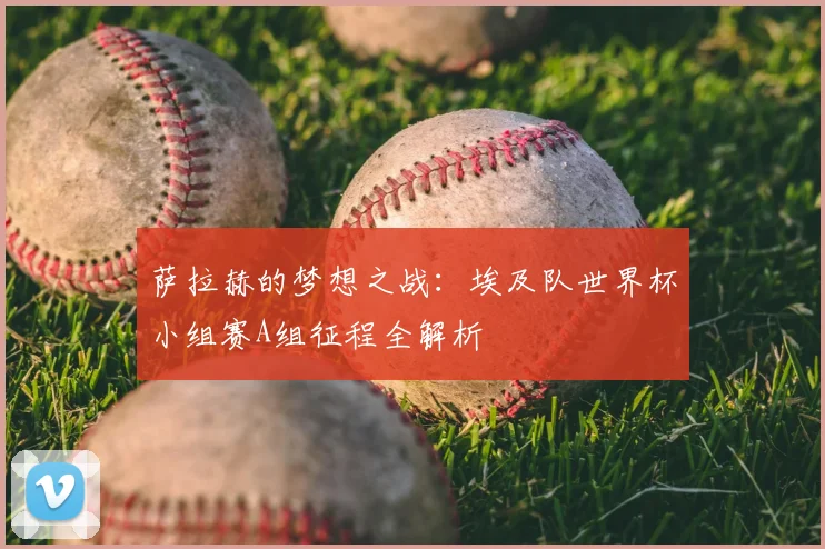 萨拉赫的梦想之战:埃及队世界杯小组赛A组征程全解析