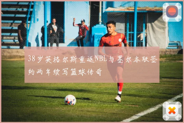 38岁英格尔斯重返NBL与墨尔本联签约两年续写篮球传奇