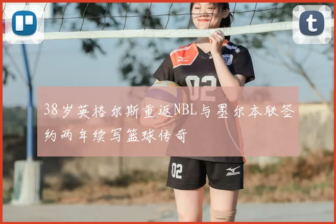 38岁英格尔斯重返NBL与墨尔本联签约两年续写篮球传奇