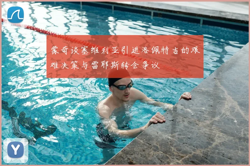 蒙奇谈塞维利亚引进洛佩特吉的艰难决策与雷耶斯转会争议