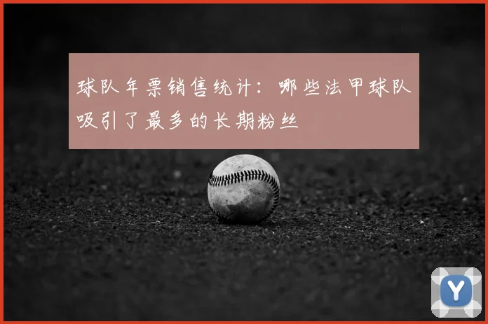 球队年票销售统计:哪些法甲球队吸引了最多的长期粉丝
