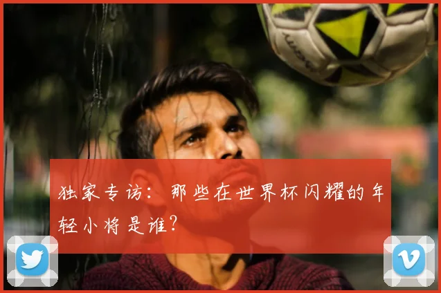 独家专访:那些在世界杯闪耀的年轻小将是谁?