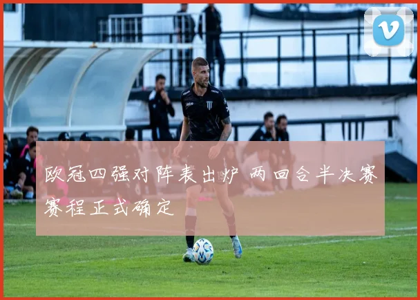 欧冠四强对阵表出炉 两回合半决赛赛程正式确定