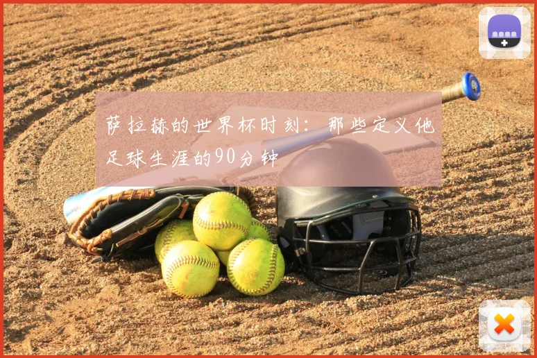 萨拉赫的世界杯时刻:那些定义他足球生涯的90分钟