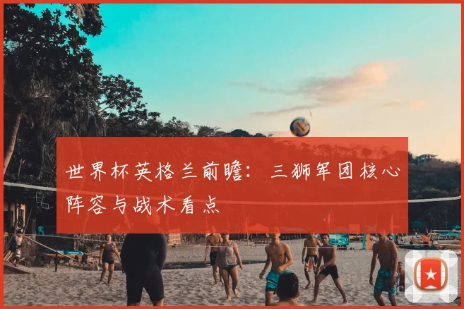 世界杯英格兰前瞻:三狮军团核心阵容与战术看点