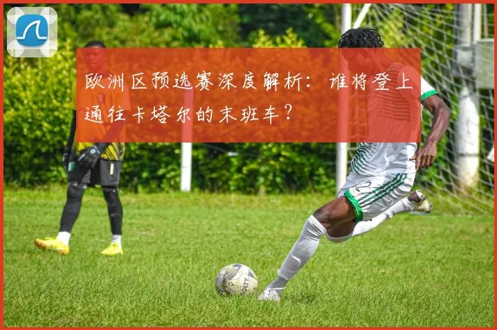 欧洲区预选赛深度解析:谁将登上通往卡塔尔的末班车?