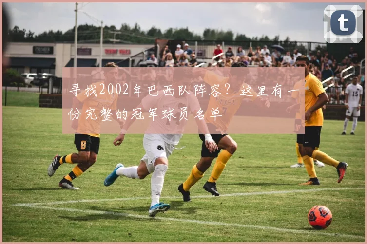寻找2002年巴西队阵容?这里有一份完整的冠军球员名单