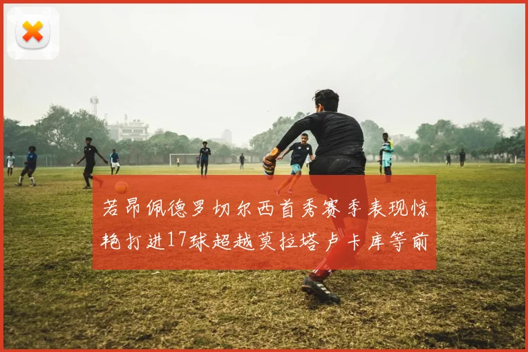 若昂佩德罗切尔西首秀赛季表现惊艳打进17球超越莫拉塔卢卡库等前锋