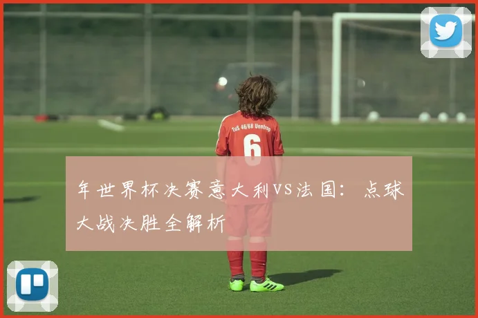 年世界杯决赛意大利vs法国:点球大战决胜全解析