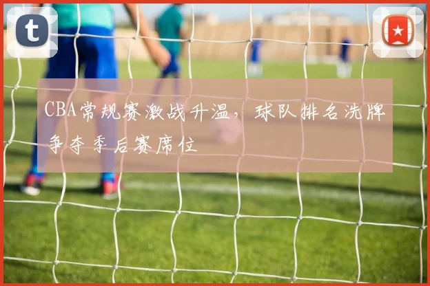 CBA常规赛激战升温,球队排名洗牌争夺季后赛席位