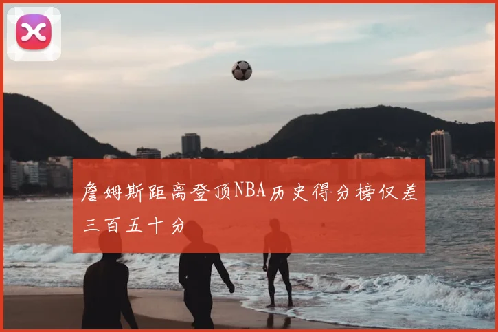 詹姆斯距离登顶NBA历史得分榜仅差三百五十分