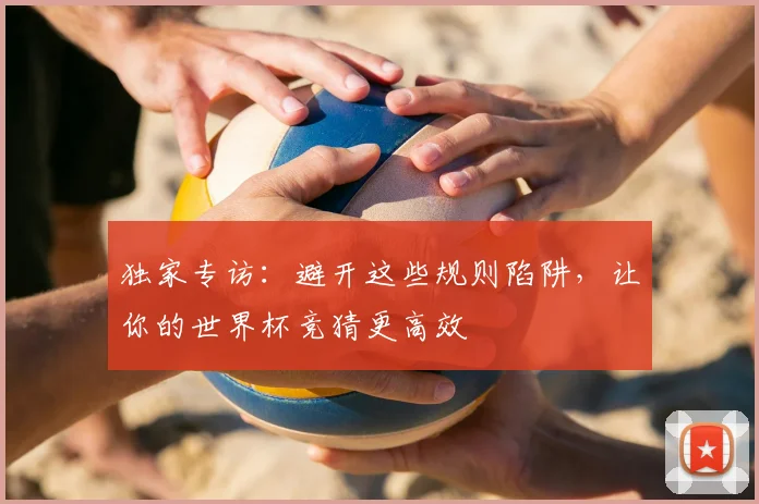独家专访:避开这些规则陷阱,让你的世界杯竞猜更高效