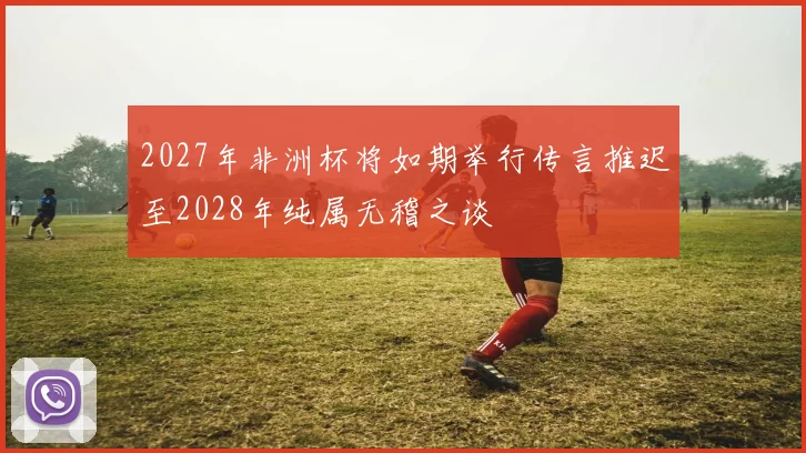 2027年非洲杯将如期举行传言推迟至2028年纯属无稽之谈