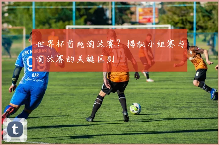 世界杯首轮淘汰赛？揭秘小组赛与淘汰赛的关键区别