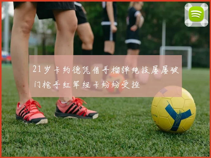 21岁卡约德凭借手榴弹绝技屡屡破门枪手红军纽卡纷纷受挫