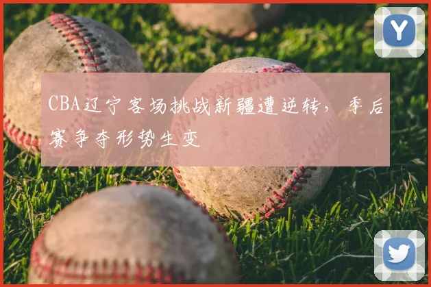 CBA辽宁客场挑战新疆遭逆转，季后赛争夺形势生变