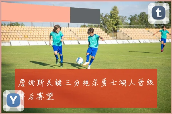詹姆斯关键三分绝杀勇士湖人晋级季后赛望