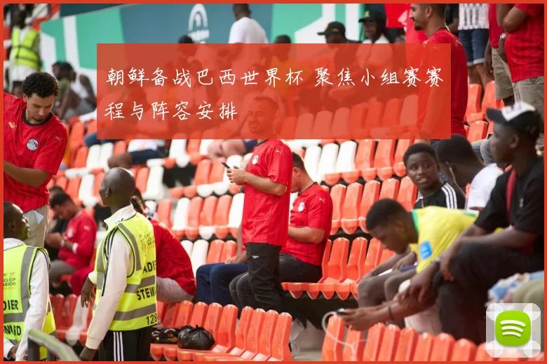 朝鲜备战巴西世界杯 聚焦小组赛赛程与阵容安排