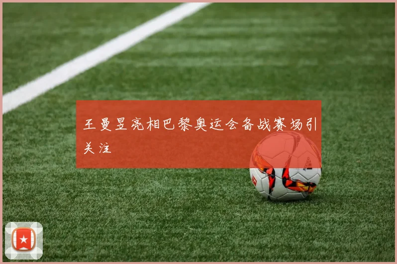 王曼昱亮相巴黎奥运会备战赛场引关注